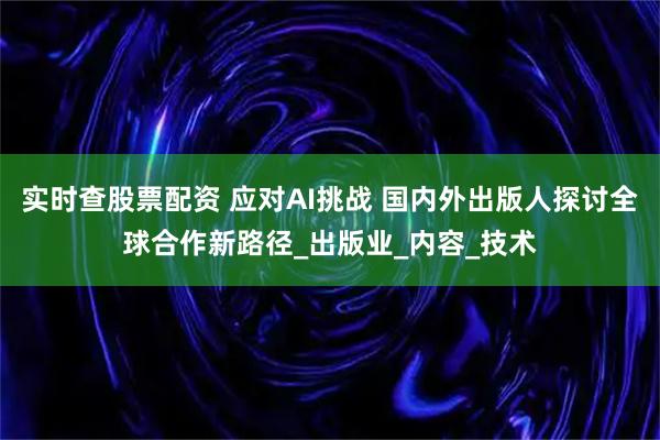 实时查股票配资 应对AI挑战 国内外出版人探讨全球合作新路径_出版业_内容_技术