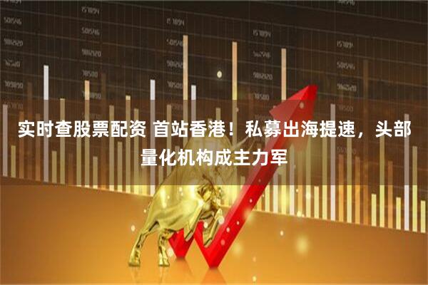 实时查股票配资 首站香港！私募出海提速，头部量化机构成主力军
