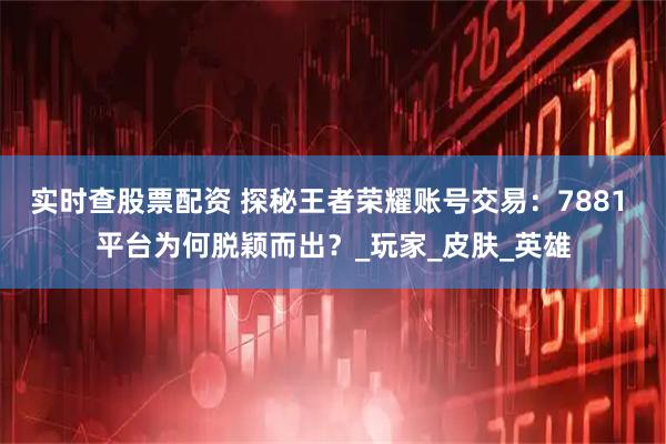 实时查股票配资 探秘王者荣耀账号交易：7881 平台为何脱颖而出？_玩家_皮肤_英雄