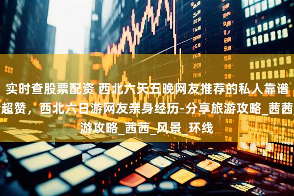 实时查股票配资 西北六天五晚网友推荐的私人靠谱导游，体验超赞，西北六日游网友亲身经历-分享旅游攻略_茜茜_风景_环线