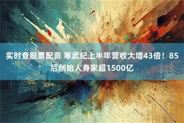 实时查股票配资 寒武纪上半年营收大增43倍！85后创始人身家超1500亿