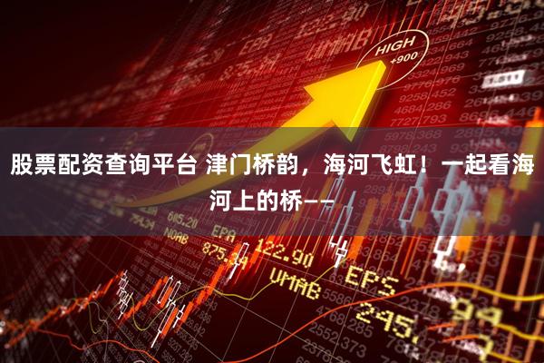 股票配资查询平台 津门桥韵，海河飞虹！一起看海河上的桥——