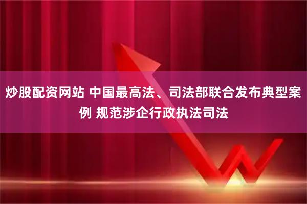 炒股配资网站 中国最高法、司法部联合发布典型案例 规范涉企行政执法司法