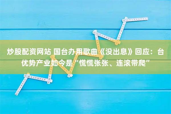 炒股配资网站 国台办用歌曲《没出息》回应：台优势产业如今是“慌慌张张、连滚带爬”