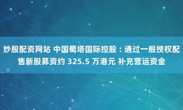 炒股配资网站 中国蜀塔国际控股 : 通过一般授权配售新股募资约 325.5 万港元 补充营运资金