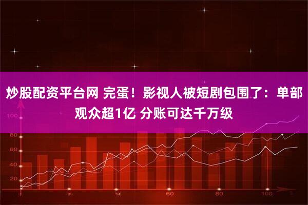 炒股配资平台网 完蛋！影视人被短剧包围了：单部观众超1亿 分账可达千万级