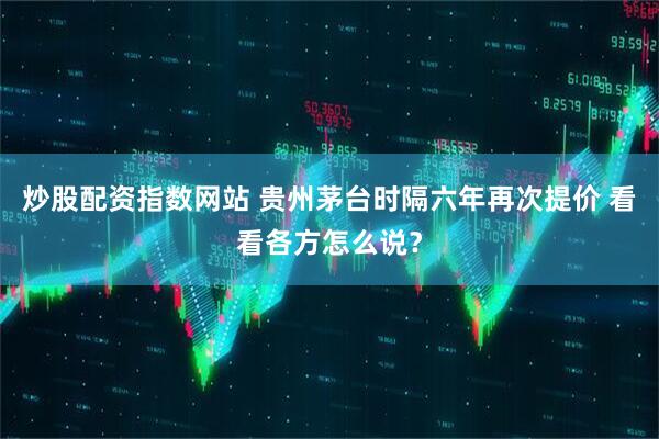 炒股配资指数网站 贵州茅台时隔六年再次提价 看看各方怎么说？