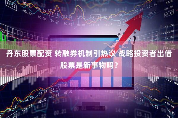 丹东股票配资 转融券机制引热议 战略投资者出借股票是新事物吗？