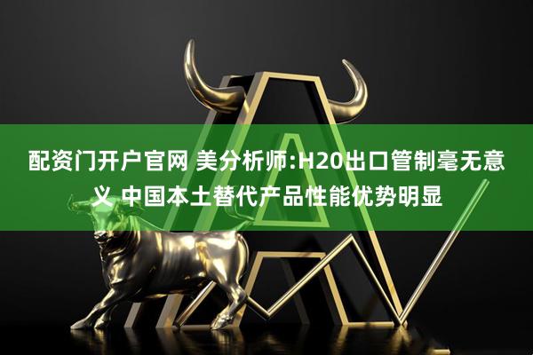 配资门开户官网 美分析师:H20出口管制毫无意义 中国本土替代产品性能优势明显