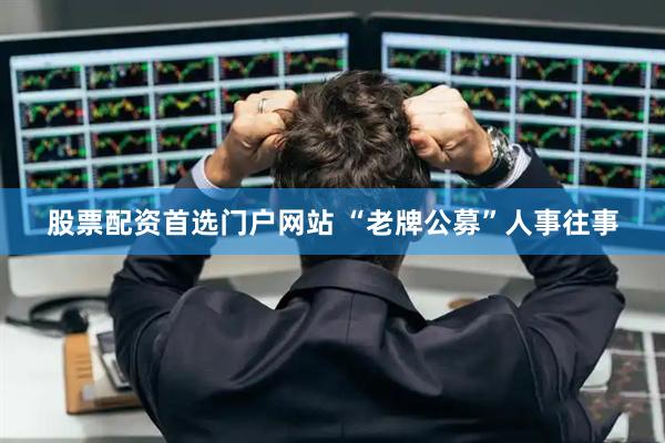 股票配资首选门户网站 “老牌公募”人事往事