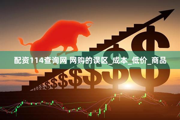 配资114查询网 网购的误区_成本_低价_商品