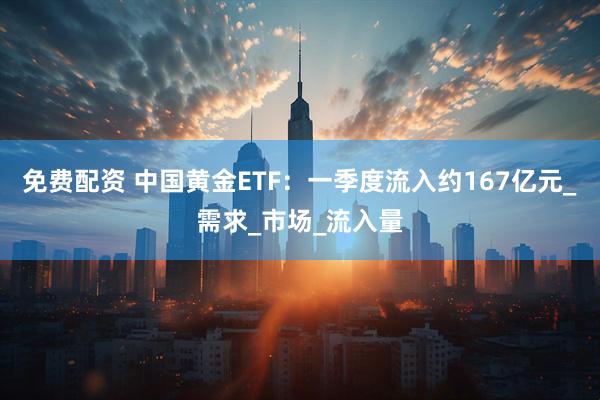 免费配资 中国黄金ETF：一季度流入约167亿元_需求_市场_流入量