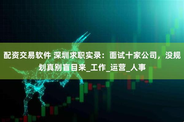 配资交易软件 深圳求职实录：面试十家公司，没规划真别盲目来_工作_运营_人事