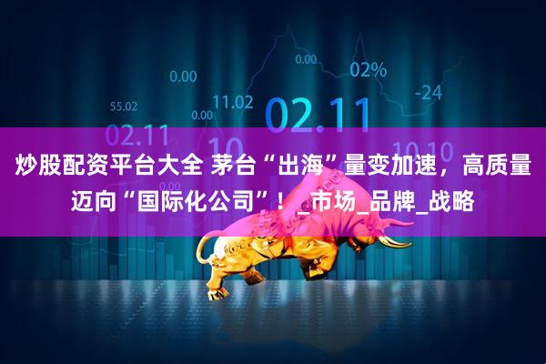 炒股配资平台大全 茅台“出海”量变加速，高质量迈向“国际化公司”！_市场_品牌_战略