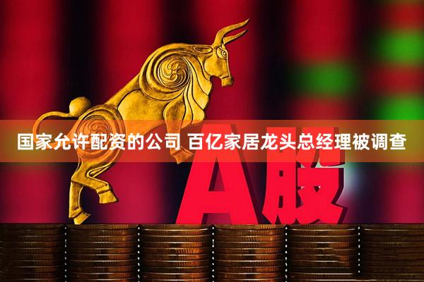 国家允许配资的公司 百亿家居龙头总经理被调查