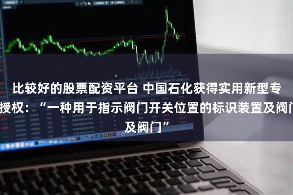 比较好的股票配资平台 中国石化获得实用新型专利授权：“一种用于指示阀门开关位置的标识装置及阀门”