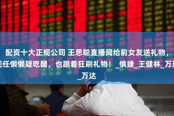配资十大正规公司 王思聪直播间给前女友送礼物，现任懒懒疑吃醋，也跟着狂刷礼物！_慎婕_王健林_万达