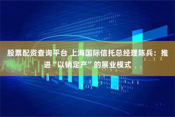 股票配资查询平台 上海国际信托总经理陈兵：推进“以销定产”的展业模式
