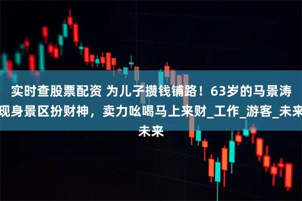实时查股票配资 为儿子攒钱铺路！63岁的马景涛现身景区扮财神，卖力吆喝马上来财_工作_游客_未来